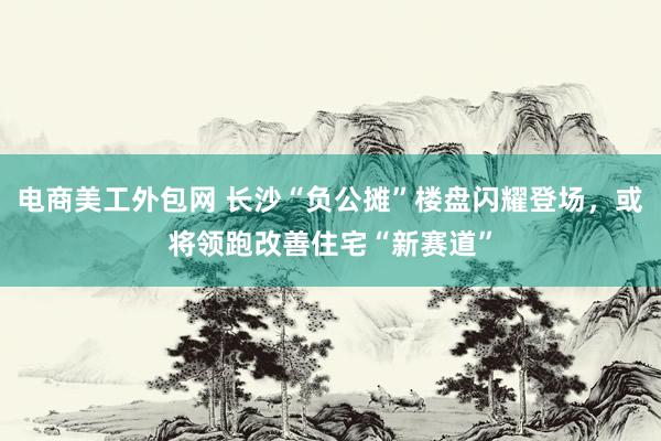 电商美工外包网 长沙“负公摊”楼盘闪耀登场，或将领跑改善住宅“新赛道”