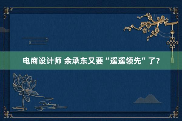 电商设计师 余承东又要“遥遥领先”了？