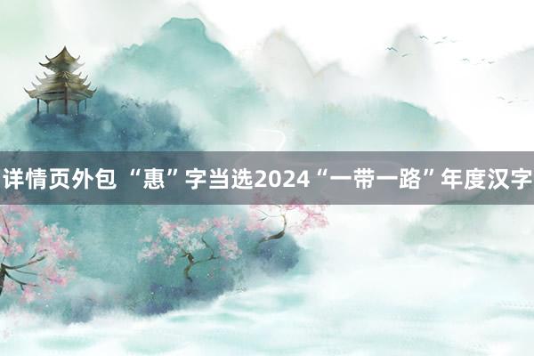 详情页外包 “惠”字当选2024“一带一路”年度汉字