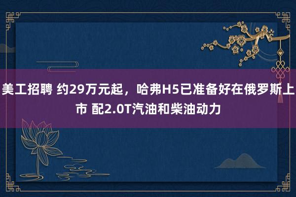 美工招聘 约29万元起，哈弗H5已准备好在俄罗斯上市 配2.0T汽油和柴油动力