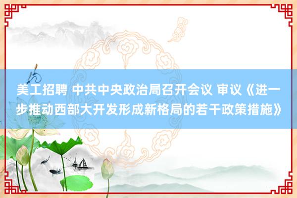 美工招聘 中共中央政治局召开会议 审议《进一步推动西部大开发形成新格局的若干政策措施》