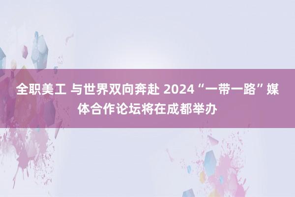 全职美工 与世界双向奔赴 2024“一带一路”媒体合作论坛将在成都举办