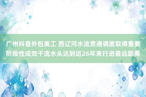 广州抖音外包美工 西辽河水流贯通调度取得重要阶段性成效干流水头达到近26年来行进最远距离