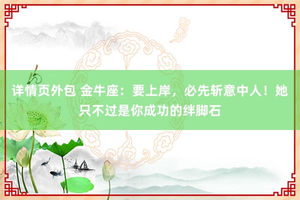 详情页外包 金牛座：要上岸，必先斩意中人！她只不过是你成功的绊脚石