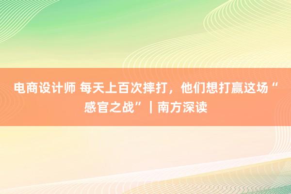 电商设计师 每天上百次摔打，他们想打赢这场“感官之战”｜南方深读