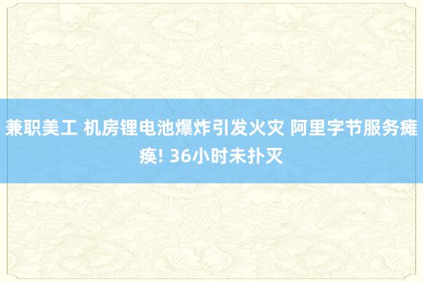 兼职美工 机房锂电池爆炸引发火灾 阿里字节服务瘫痪! 36小时未扑灭